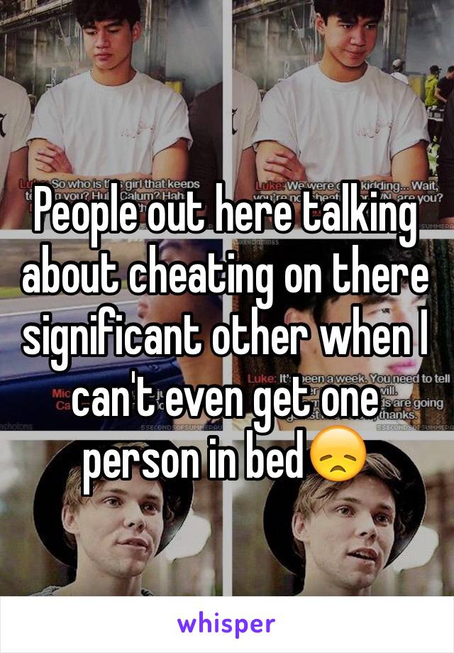 People out here talking about cheating on there significant other when I can't even get one person in bed😞