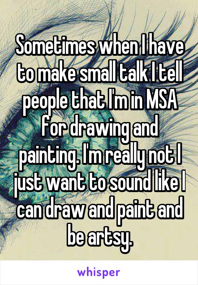 Sometimes when I have to make small talk I tell people that I'm in MSA for drawing and painting. I'm really not I just want to sound like I can draw and paint and be artsy.