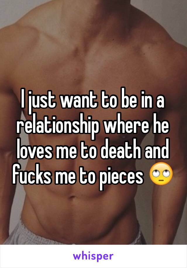 I just want to be in a relationship where he loves me to death and fucks me to pieces 🙄