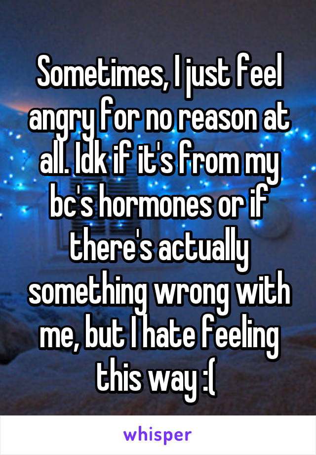 Sometimes, I just feel angry for no reason at all. Idk if it's from my bc's hormones or if there's actually something wrong with me, but I hate feeling this way :( 