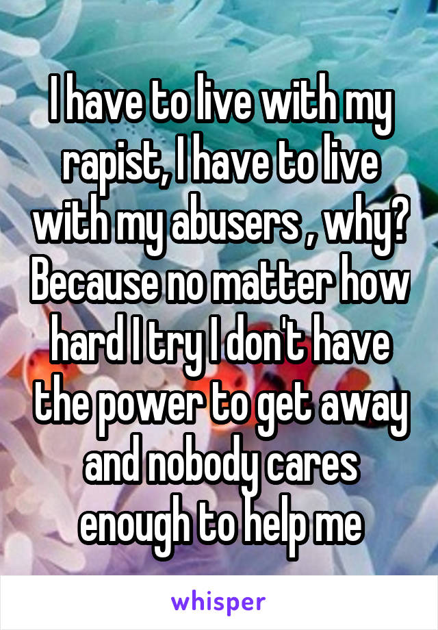 I have to live with my rapist, I have to live with my abusers , why? Because no matter how hard I try I don't have the power to get away and nobody cares enough to help me