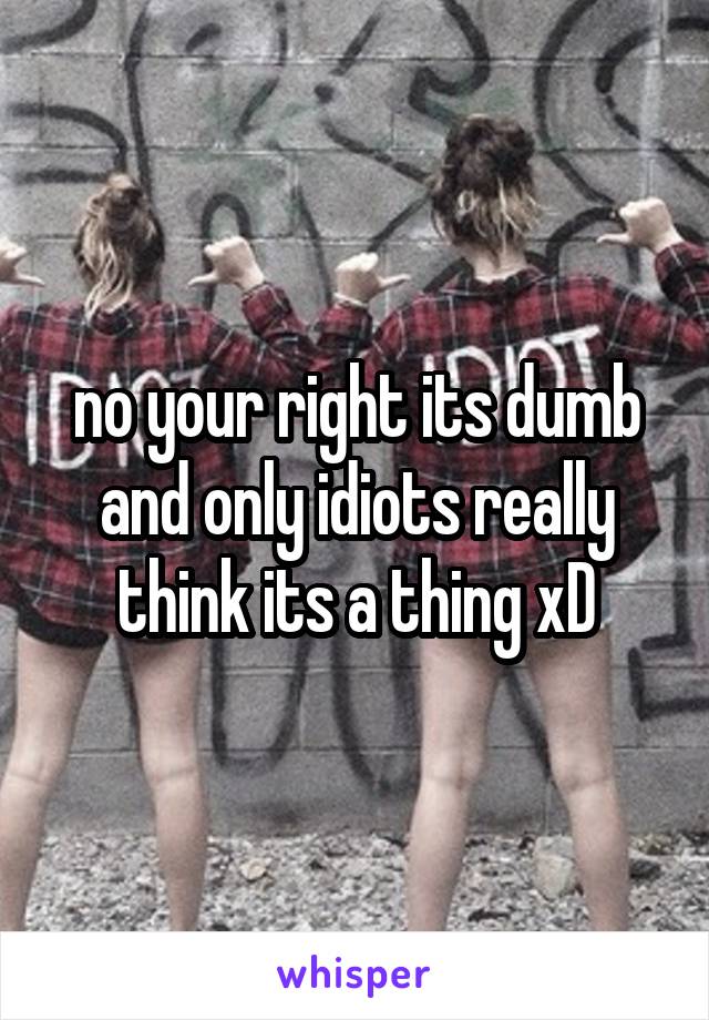 no your right its dumb and only idiots really think its a thing xD