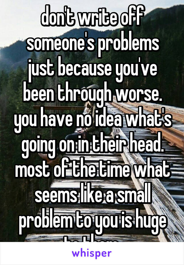 don't write off someone's problems just because you've been through worse. you have no idea what's going on in their head. most of the time what seems like a small problem to you is huge to them 