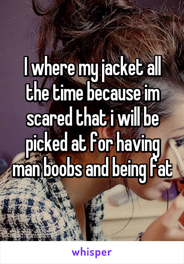 I where my jacket all the time because im scared that i will be picked at for having man boobs and being fat 