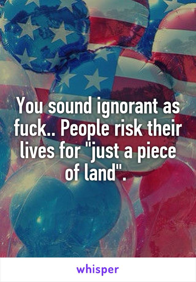 You sound ignorant as fuck.. People risk their lives for "just a piece of land". 