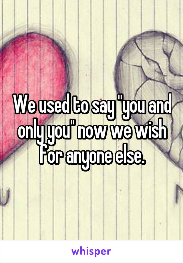 We used to say "you and only you" now we wish for anyone else.