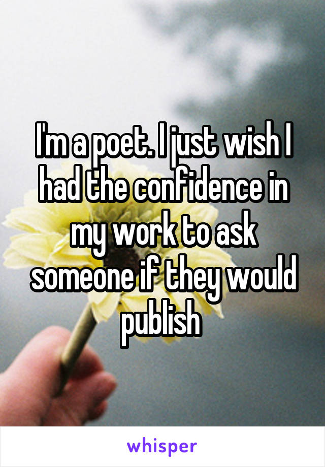 I'm a poet. I just wish I had the confidence in my work to ask someone if they would publish 