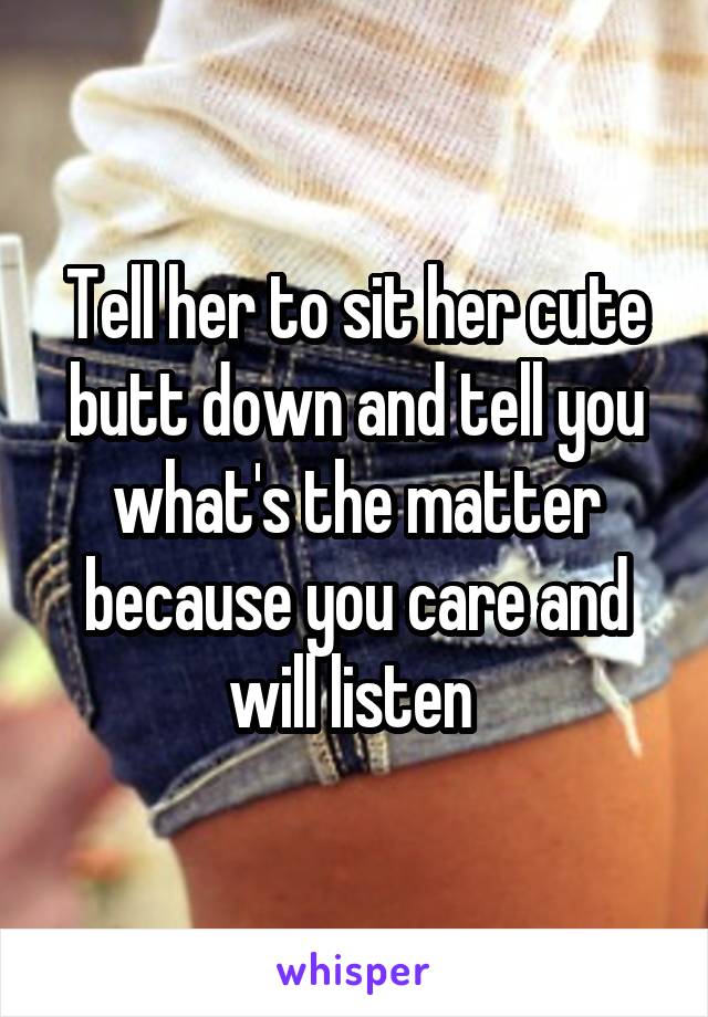 Tell her to sit her cute butt down and tell you what's the matter because you care and will listen 