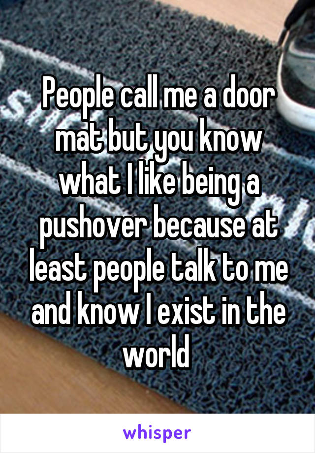 People call me a door mat but you know what I like being a pushover because at least people talk to me and know I exist in the world 