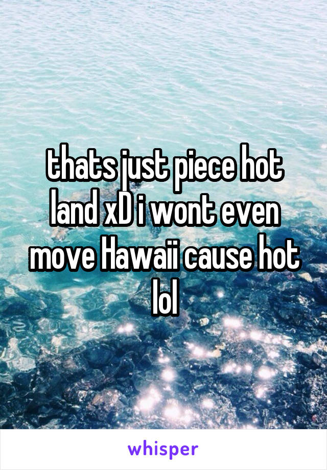 thats just piece hot land xD i wont even move Hawaii cause hot lol