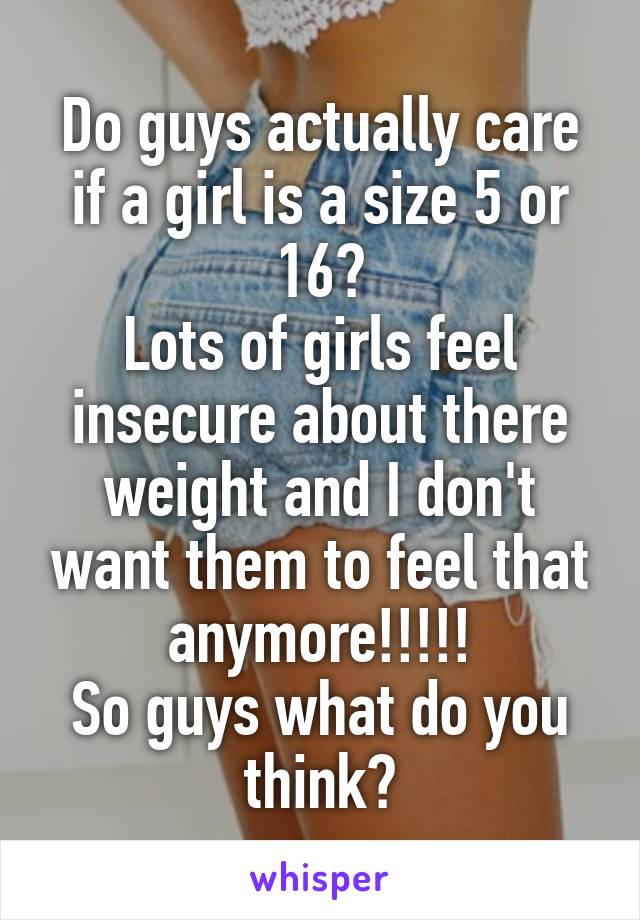 Do guys actually care if a girl is a size 5 or 16?
Lots of girls feel insecure about there weight and I don't want them to feel that anymore!!!!!
So guys what do you think?