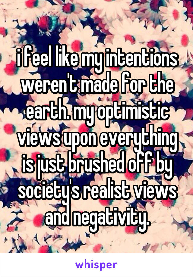 i feel like my intentions weren't made for the earth. my optimistic views upon everything is just brushed off by society's realist views and negativity.