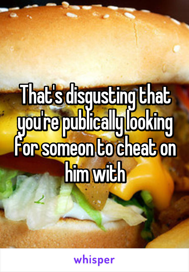 That's disgusting that you're publically looking for someon to cheat on him with