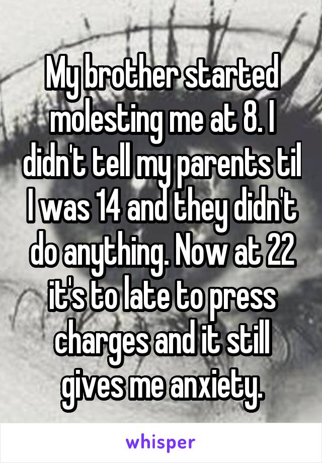 My brother started molesting me at 8. I didn't tell my parents til I was 14 and they didn't do anything. Now at 22 it's to late to press charges and it still gives me anxiety.