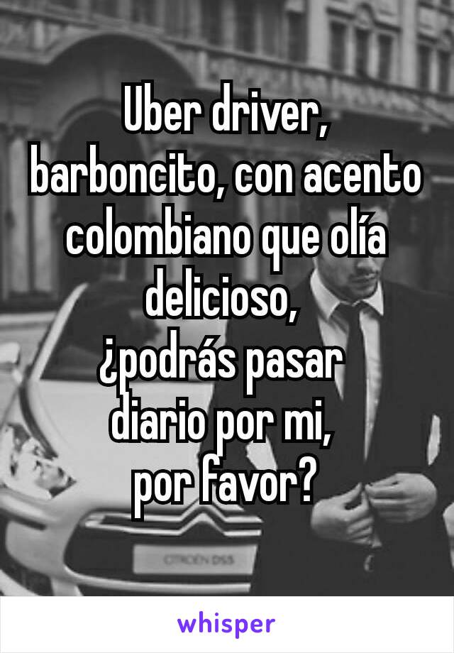 Uber driver, barboncito, con acento colombiano que olía delicioso, 
¿podrás pasar 
diario por mi, 
por favor?