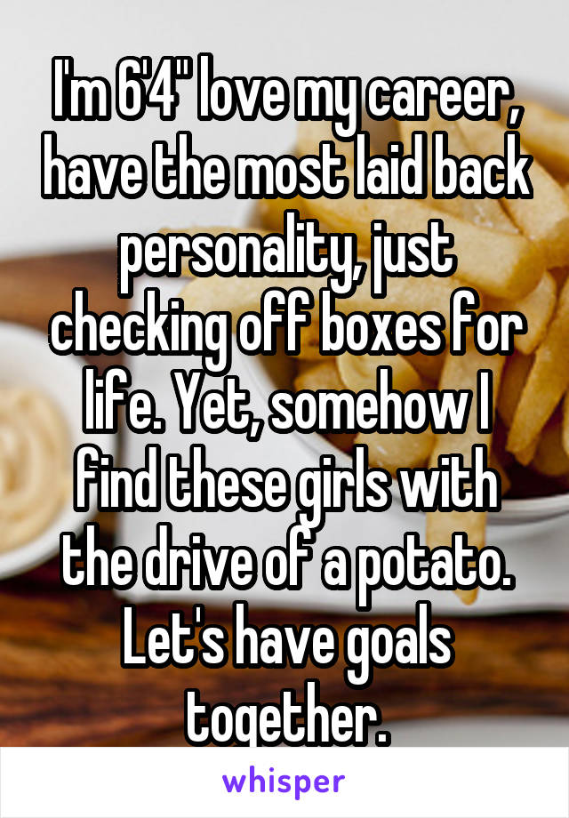 I'm 6'4" love my career, have the most laid back personality, just checking off boxes for life. Yet, somehow I find these girls with the drive of a potato. Let's have goals together.