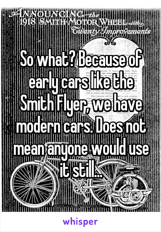 So what? Because of early cars like the Smith Flyer, we have modern cars. Does not mean anyone would use it still...