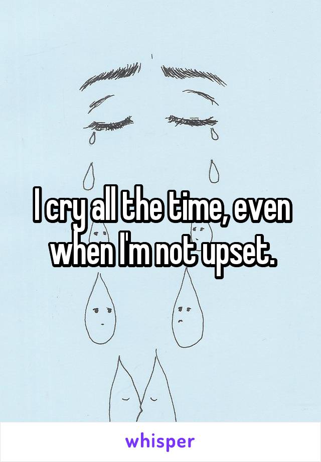 I cry all the time, even when I'm not upset.