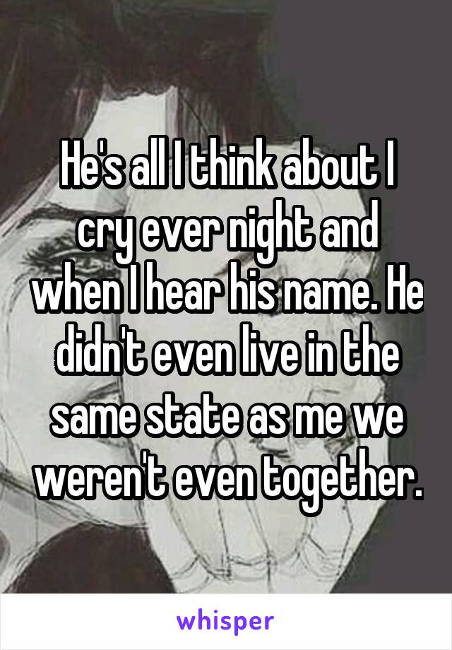 He's all I think about I cry ever night and when I hear his name. He didn't even live in the same state as me we weren't even together.