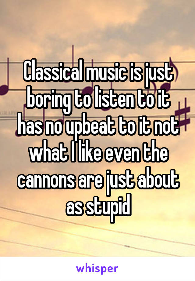 Classical music is just boring to listen to it has no upbeat to it not what I like even the cannons are just about as stupid