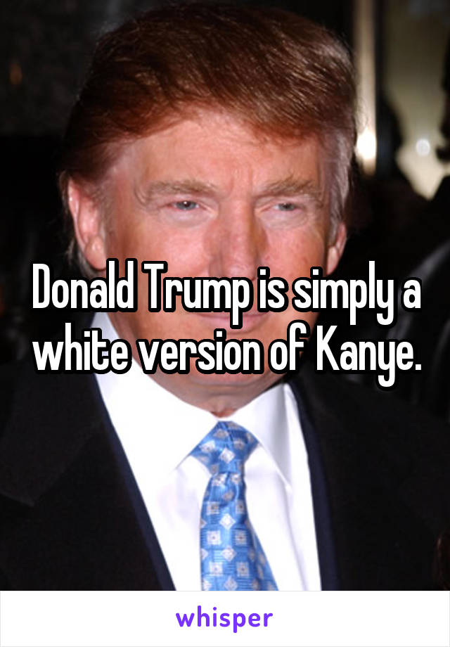 Donald Trump is simply a white version of Kanye.