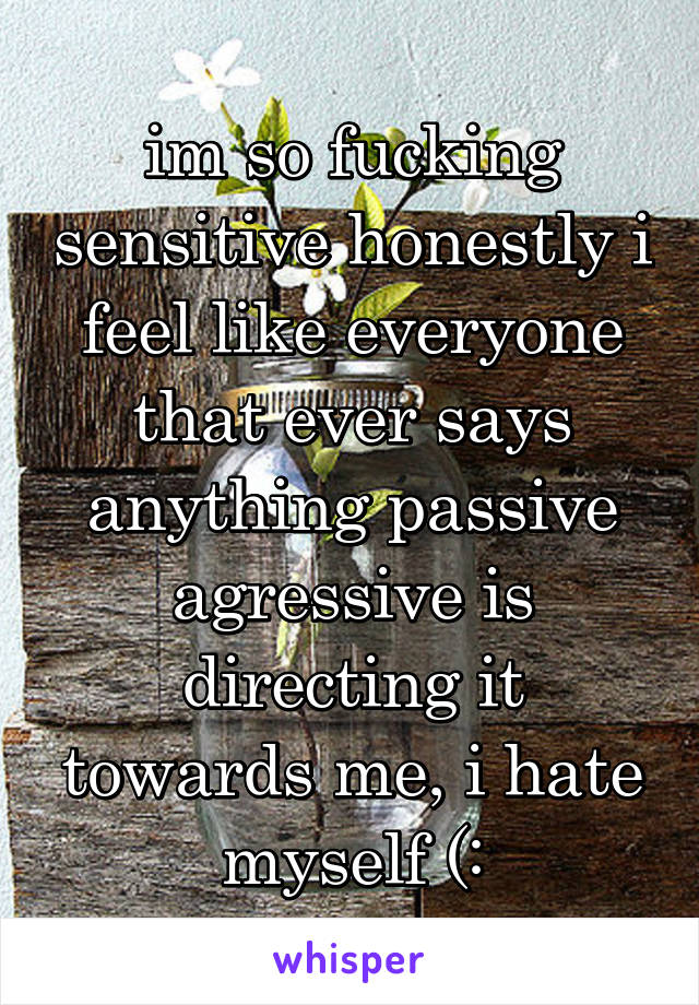 im so fucking sensitive honestly i feel like everyone that ever says anything passive agressive is directing it towards me, i hate myself (: