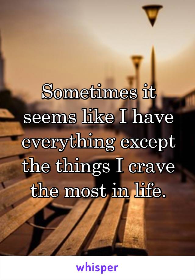 Sometimes it seems like I have everything except the things I crave the most in life.