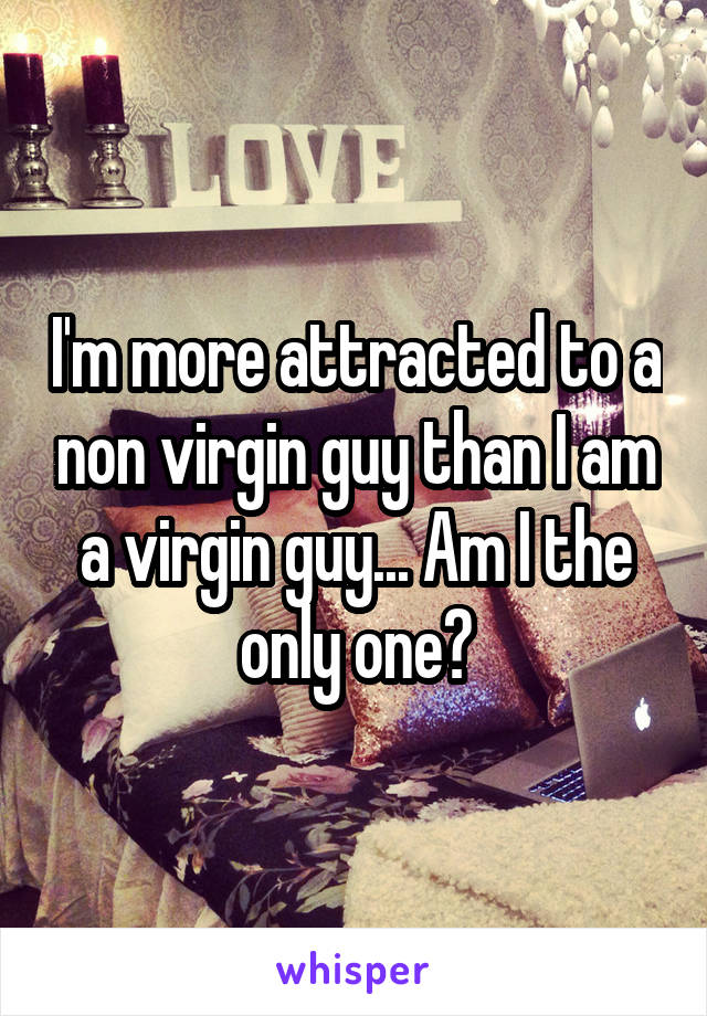 I'm more attracted to a non virgin guy than I am a virgin guy... Am I the only one?