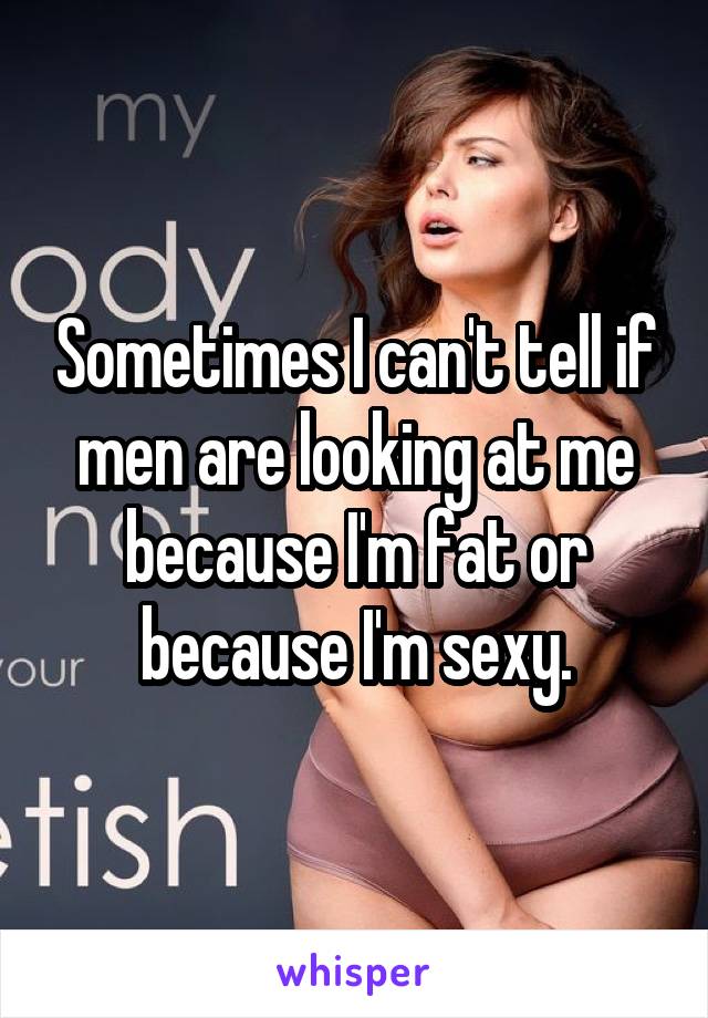 Sometimes I can't tell if men are looking at me because I'm fat or because I'm sexy.