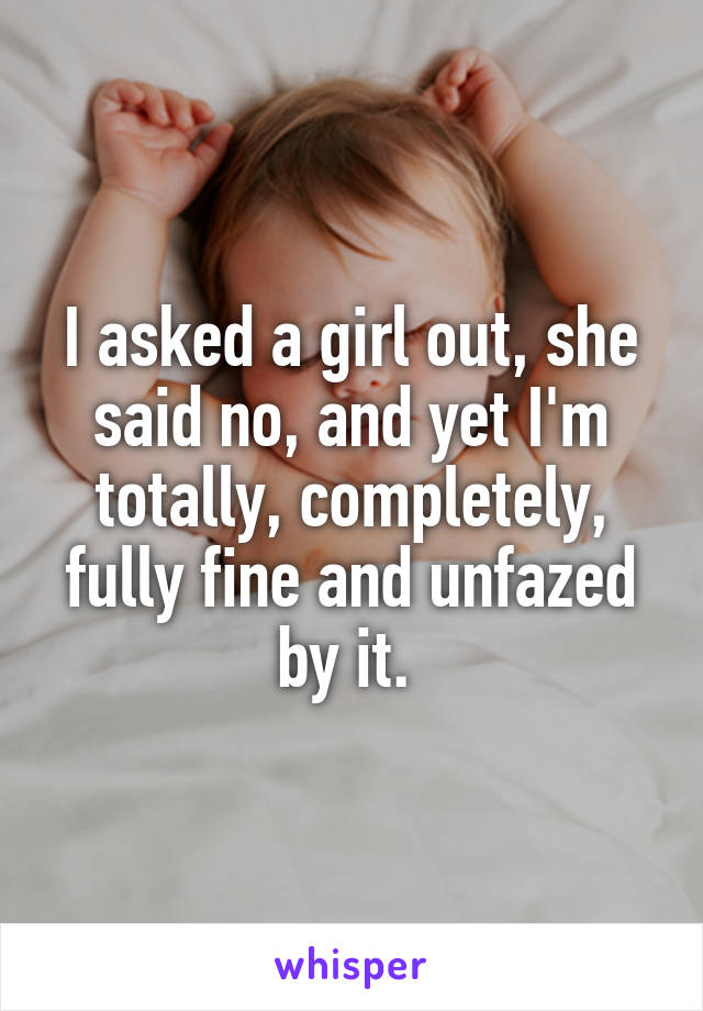 I asked a girl out, she said no, and yet I'm totally, completely, fully fine and unfazed by it. 