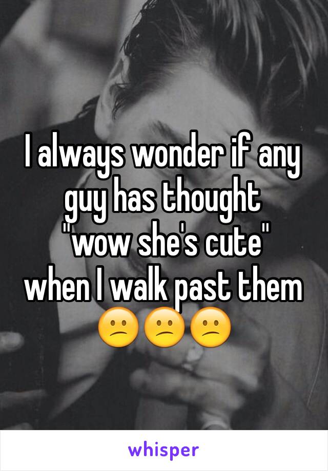 I always wonder if any guy has thought
 "wow she's cute" 
when I walk past them
😕😕😕