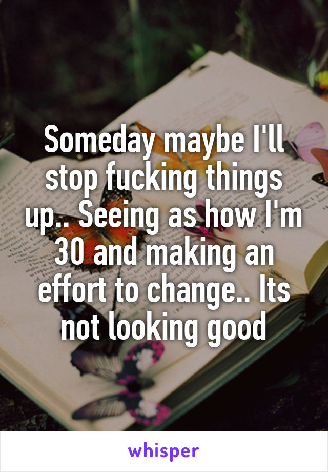 Someday maybe I'll stop fucking things up.. Seeing as how I'm 30 and making an effort to change.. Its not looking good