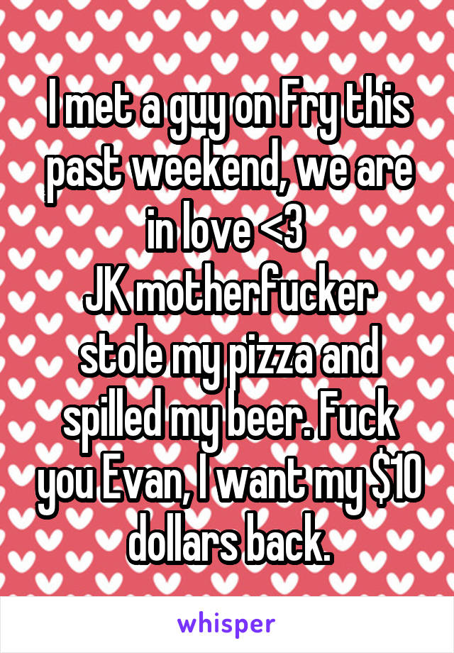 I met a guy on Fry this past weekend, we are in love <3 
JK motherfucker stole my pizza and spilled my beer. Fuck you Evan, I want my $10 dollars back.