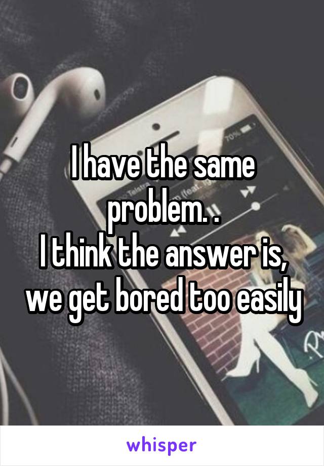 I have the same problem. .
I think the answer is, we get bored too easily