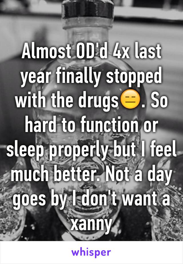 Almost OD'd 4x last year finally stopped with the drugs😑. So hard to function or sleep properly but I feel much better. Not a day goes by I don't want a xanny