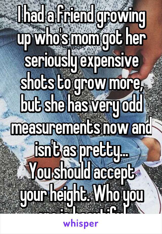 I had a friend growing up who's mom got her seriously expensive shots to grow more, but she has very odd measurements now and isn't as pretty...
You should accept your height. Who you are is beautiful