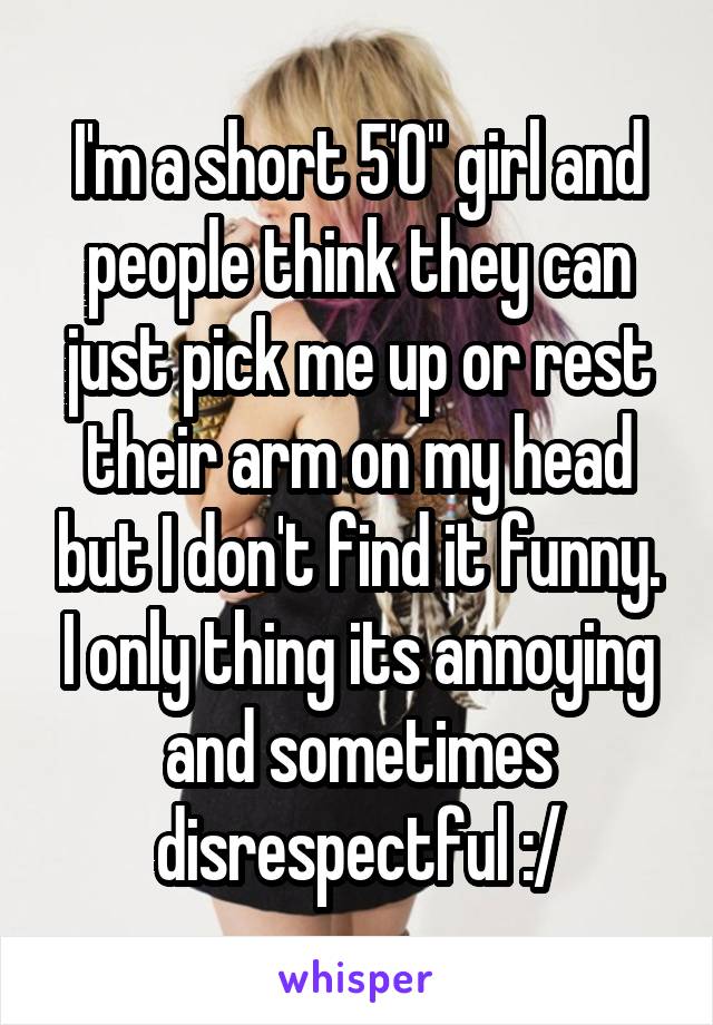 I'm a short 5'0" girl and people think they can just pick me up or rest their arm on my head but I don't find it funny. I only thing its annoying and sometimes disrespectful :/