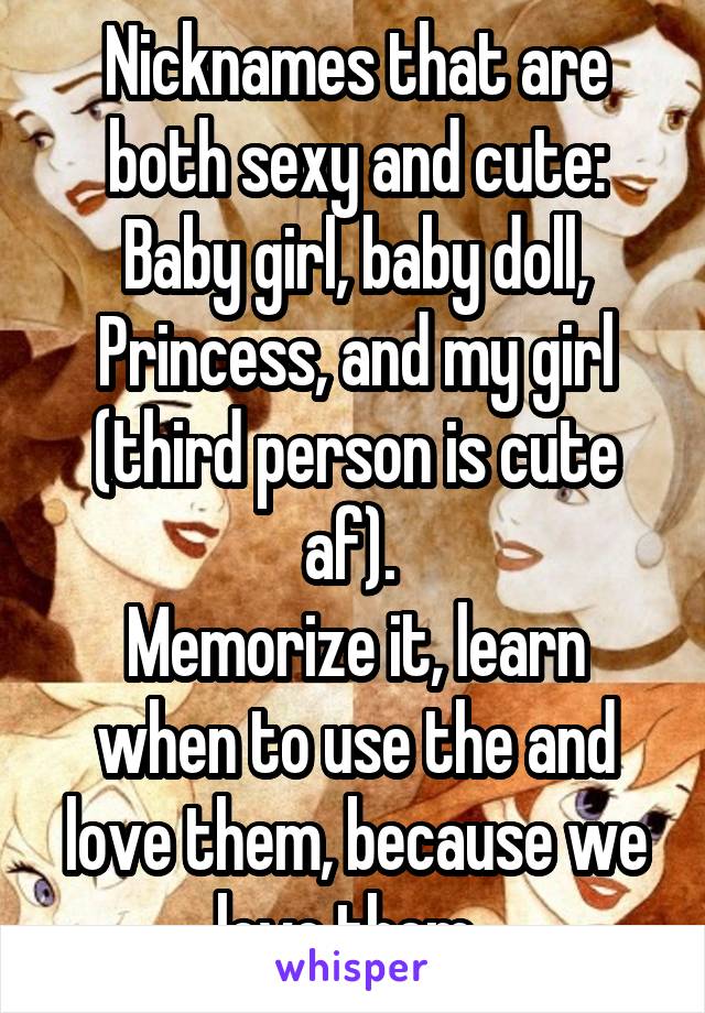 Nicknames that are both sexy and cute:
Baby girl, baby doll, Princess, and my girl (third person is cute af). 
Memorize it, learn when to use the and love them, because we love them. 