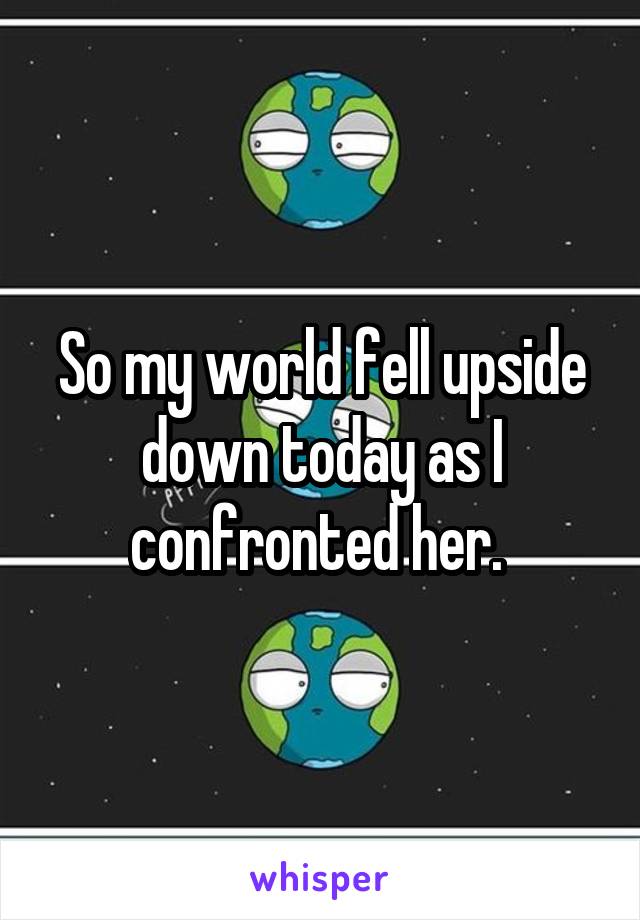 So my world fell upside down today as I confronted her. 