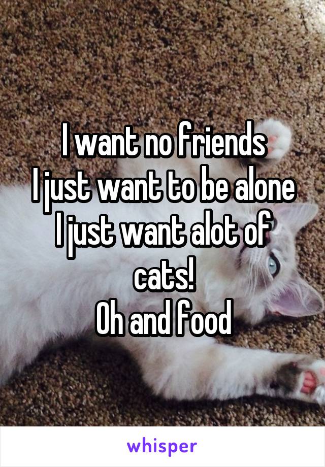 I want no friends
I just want to be alone
I just want alot of cats!
Oh and food