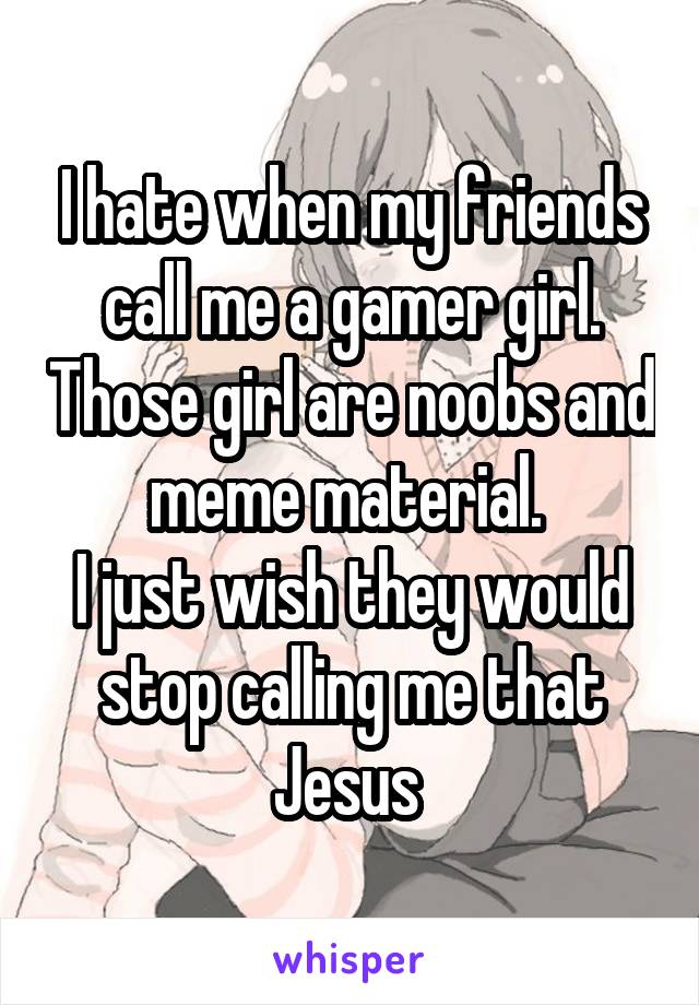 I hate when my friends call me a gamer girl. Those girl are noobs and meme material. 
I just wish they would stop calling me that Jesus 