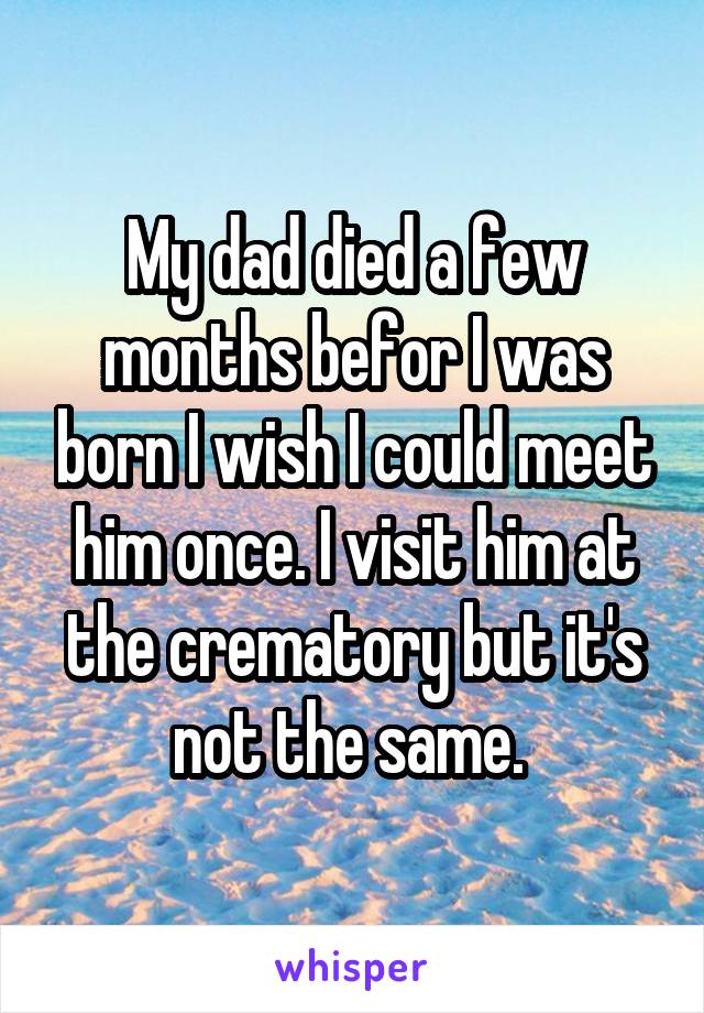 My dad died a few months befor I was born I wish I could meet him once. I visit him at the crematory but it's not the same. 