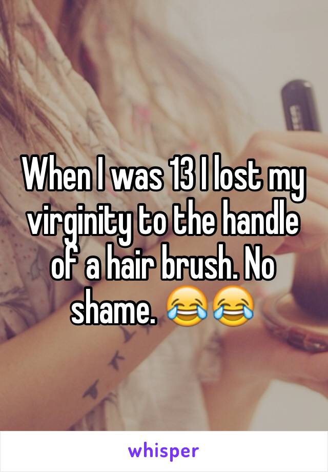 When I was 13 I lost my virginity to the handle of a hair brush. No shame. 😂😂