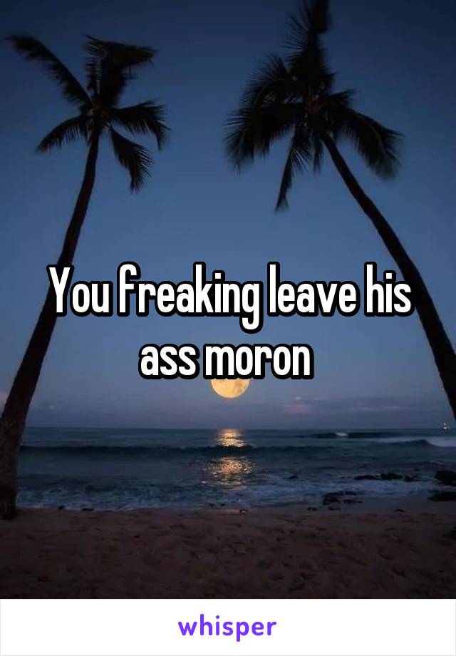 You freaking leave his ass moron 