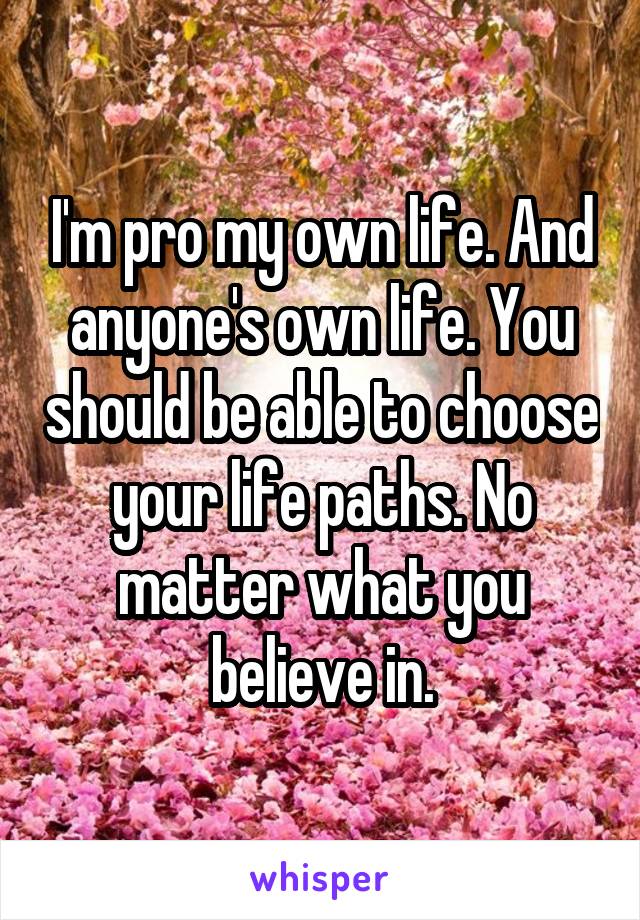 I'm pro my own life. And anyone's own life. You should be able to choose your life paths. No matter what you believe in.