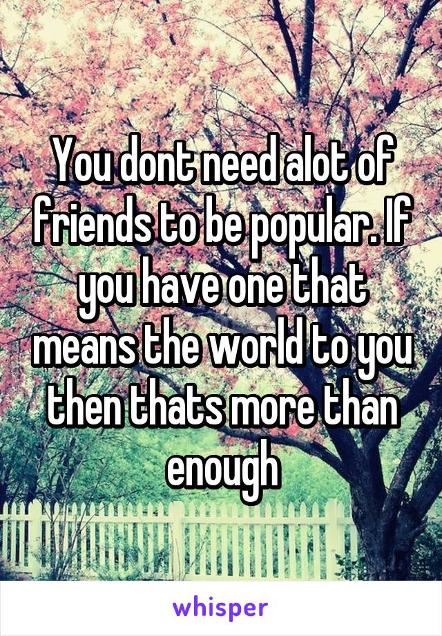 You dont need alot of friends to be popular. If you have one that means the world to you then thats more than enough