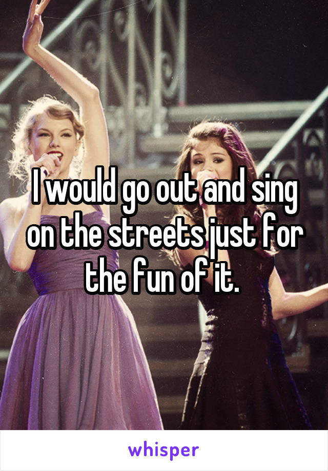 I would go out and sing on the streets just for the fun of it. 