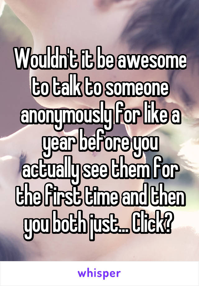 Wouldn't it be awesome to talk to someone anonymously for like a year before you actually see them for the first time and then you both just... Click? 