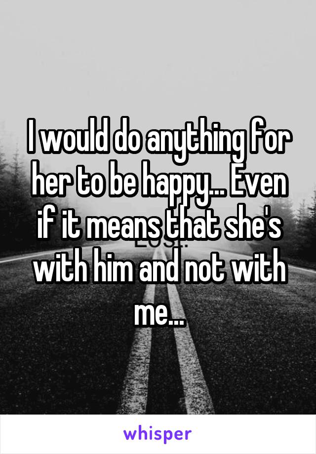 I would do anything for her to be happy... Even if it means that she's with him and not with me...