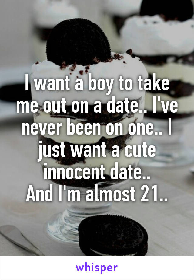 I want a boy to take me out on a date.. I've never been on one.. I just want a cute innocent date..
And I'm almost 21..